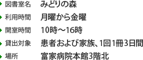 ・図書室名みどりの森 ・利用時間月曜から金曜 ・開室時間10時〜16時 ・貸出対象患者および家族、1回1冊3日間 ・場所富家病院本館3階北