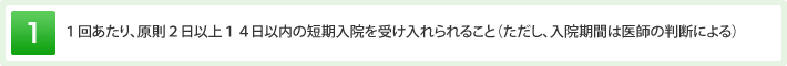 １回あたり、原則２日以上１４日以内の短期入院を受け入れられること（ただし、入院期間は医師の判断による）