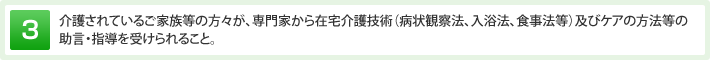 介護されているご家族等の方々が、専門家から在宅介護技術（病状観察法、入浴法、食事法等）及びケアの方法等の助言・指導を受けられること。