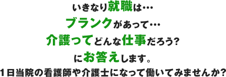 いきなり就職は・・・ ブランクがあって・・・ 介護ってどんな仕事だろう？ にお答えします。 1日当院の看護師や介護士になって働いてみませんか？