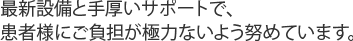 最新設備と手厚いサポートで、患者様にご負担が極力ないよう努めています。