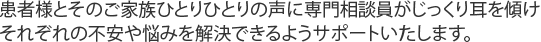 患者様とそのご家族ひとりひとりの声に専門相談員がじっくり耳を傾けそれぞれの不安や悩みを解決できるようサポートいたします。